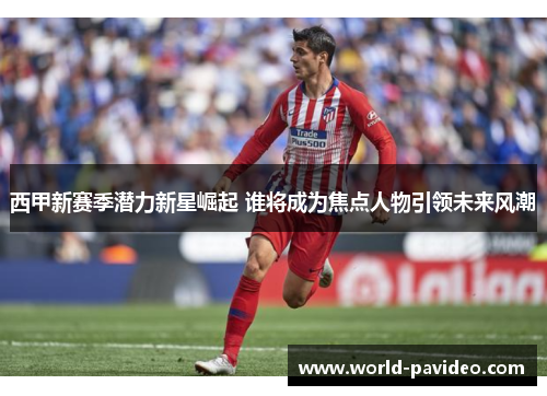 西甲新赛季潜力新星崛起 谁将成为焦点人物引领未来风潮
