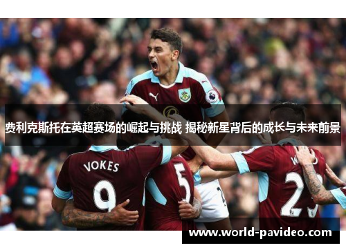 费利克斯托在英超赛场的崛起与挑战 揭秘新星背后的成长与未来前景