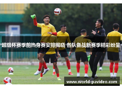 超级杯赛季前热身赛安排揭晓 各队备战新赛季精彩纷呈 超级杯赛季前热身赛安排揭晓 各队备战新赛季精彩纷呈