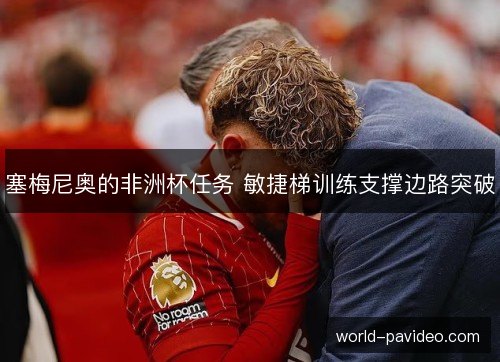 塞梅尼奥的非洲杯任务 敏捷梯训练支撑边路突破 塞梅尼奥的非洲杯任务 敏捷梯训练支撑边路突破