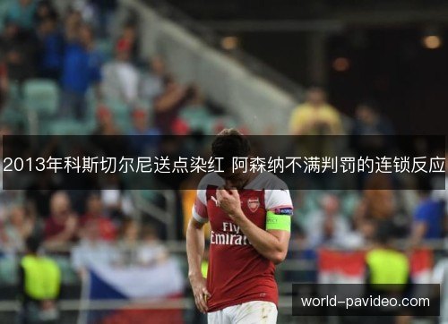 2013年科斯切尔尼送点染红 阿森纳不满判罚的连锁反应